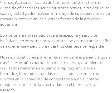Cronos, Asesores Fiscales de Comercio Exterior, tiene el gusto de ofrecerle los servicios profesionales, a través de los cuales, usted podrá realizar el manejo de sus operaciones de comercio exterior en las diversas facetas de la actividad aduanera. Somos una empresa dedicada a la asesoría y servicios logísticos, de importación y exportación de mercancías, años de experiencia y servicio a nuestros clientes nos respaldan. Nuestro objetivo es poner en sus manos la experiencia que a través de los años hemos ido desarrollando, obteniendo resultados máximos en cuanto a rapidez, eficiencia y honradez, logrando cubrir las necesidades de nuestros clientes en la capacidad de competencia a nivel costos, rapidez y sobre todo la efectividad en el buen trato y asesoría.