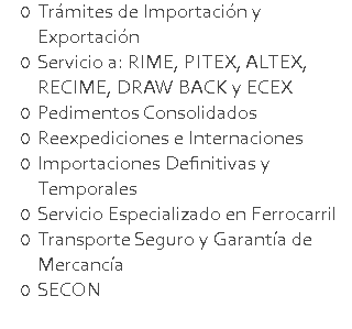 Trámites de Importación y Exportación Servicio a: RIME, PITEX, ALTEX, RECIME, DRAW BACK y ECEX Pedimentos Consolidados Reexpediciones e Internaciones Importaciones Definitivas y Temporales Servicio Especializado en Ferrocarril Transporte Seguro y Garantía de Mercancía SECON 